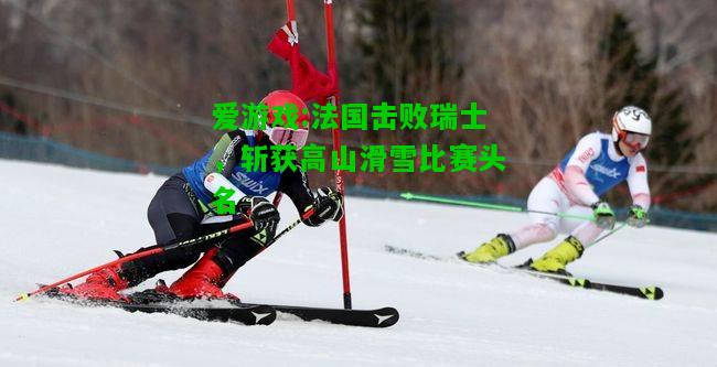 爱游戏:法国击败瑞士，斩获高山滑雪比赛头名